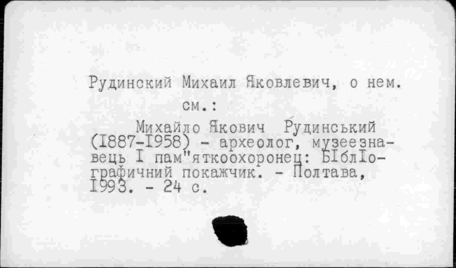 ﻿Рудинский Михаил Яковлевич, о нем. см. :
Михайло Якович Руцинський (1887-1958) - археолог, музеєзнавець І пам"яткоохоронец: БІблІо-графичний покажчик) - Полтава, 1993. - 24 с.